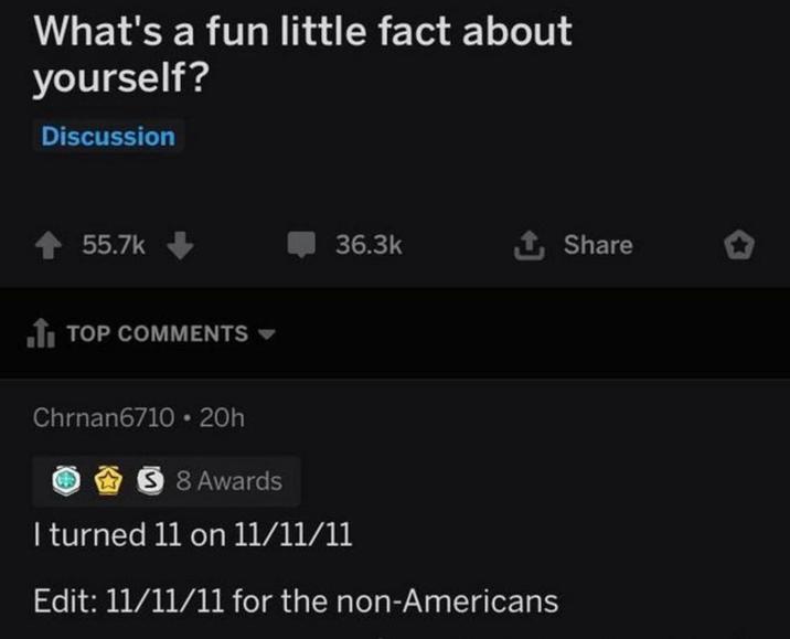 What's a fun little fact about yourself? Discussion 55.7k TOP COMMENTS ▾ 36.3k ↑ Share Chrnan6710 20h 5 8 Awards I turned 11 on 11/11/11 Edit: 11/11/11 for the non-Americans