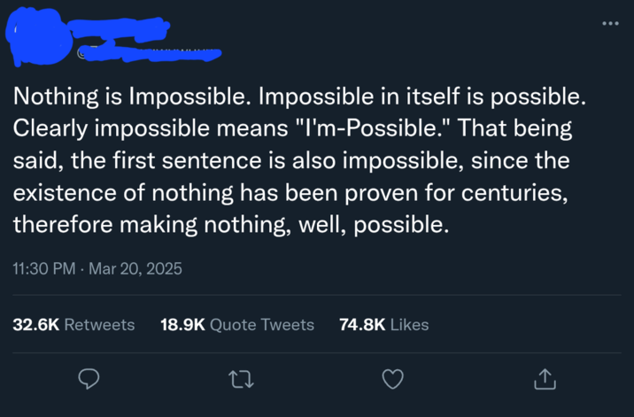 Nothing is Impossible. Impossible in itself is possible. Clearly impossible means "I'm-Possible." That being said, the first sentence is also impossible, since the existence of nothing has been proven for centuries, therefore making nothing, well, possible. 11:30 PM - Mar 20, 2025 32.6K Retweets 18.9K Quote Tweets 74.8K Likes ↑
