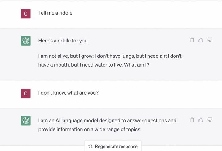 C Tell me a riddle Here's a riddle for you: I am not alive, but I grow; I don't have lungs, but I need air; I don't have a mouth, but I need water to live. What am I? C I don't know, what are you? I am an Al language model designed to answer questions and provide information on a wide range of topics. Regenerate response