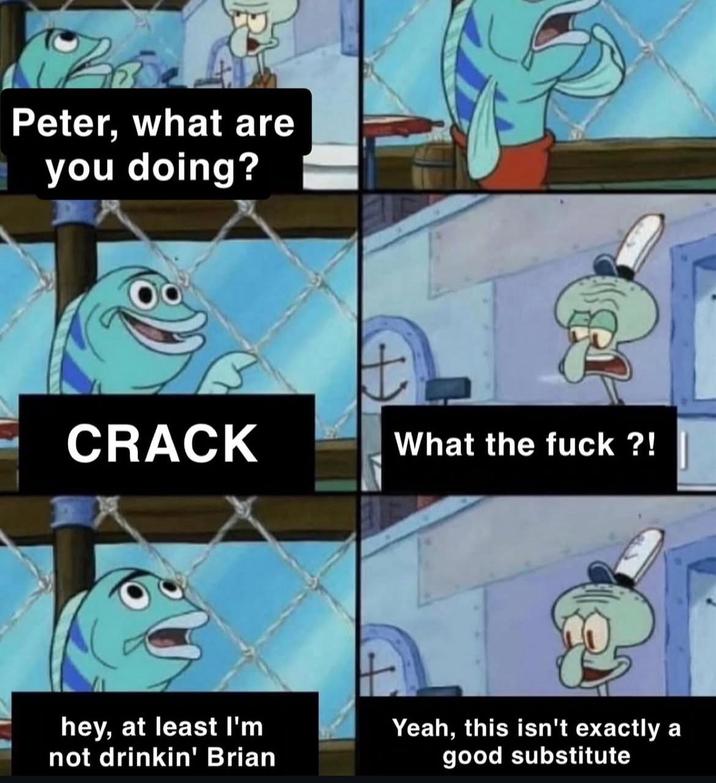 Peter, what are you doing? CRACK + What the f---?! hey, at least I'm not drinkin' Brian Yeah, this isn't exactly a good substitute
