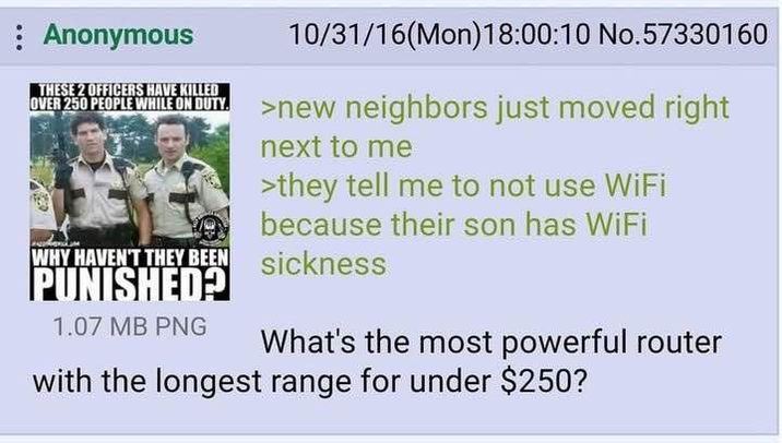 Anonymous THESE 2 OFFICERS HAVE KILLED 10/31/16(Mon)18:00:10 No.57330160 OVER 250 PEOPLE WHILE ON DUTY >new neighbors just moved right WHY HAVEN'T THEY BEEN PUNISHED? 1.07 MB PNG next to me >they tell me to not use WiFi because their son has WiFi sickness What's the most powerful router with the longest range for under $250?