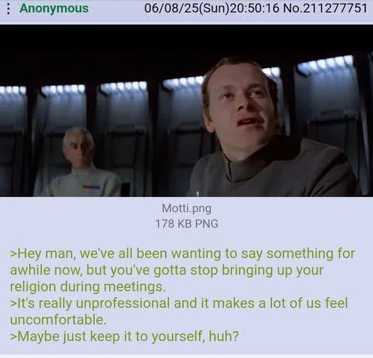 : Anonymous 06/08/25(Sun)20:50:16 No.211277751 Motti.png 178 KB PNG >Hey man, we've all been wanting to say something for awhile now, but you've gotta stop bringing up your religion during meetings. >It's really unprofessional and it makes a lot of us feel uncomfortable. >Maybe just keep it to yourself, huh?