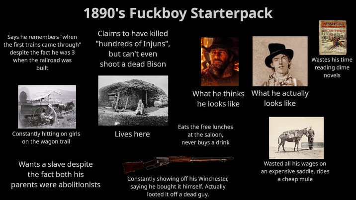 Says he remembers "when the first trains came through" despite the fact he was 3 when the railroad was built 1890's F------ Starterpack Claims to have killed "hundreds of Injuns", but can't even shoot a dead Bison STORIES THE JESSE JANES STO A WEEKLY DEALING WITH THE DETECT OM CF CRIM JESSE SPIES PROTECTOR Wastes his time reading dime novels Constantly hitting on girls Lives here on the wagon trail What he thinks he looks like What he actually looks like Eats the free lunches at the saloon, never buys a drink getty mages Credit: Royal Geographical Society Wants a slave despite the fact both his parents were abolitionists Constantly showing off his Winchester, saying he bought it himself. Actually looted it off a dead guy. Wasted all his wages on an expensive saddle, rides a cheap mule