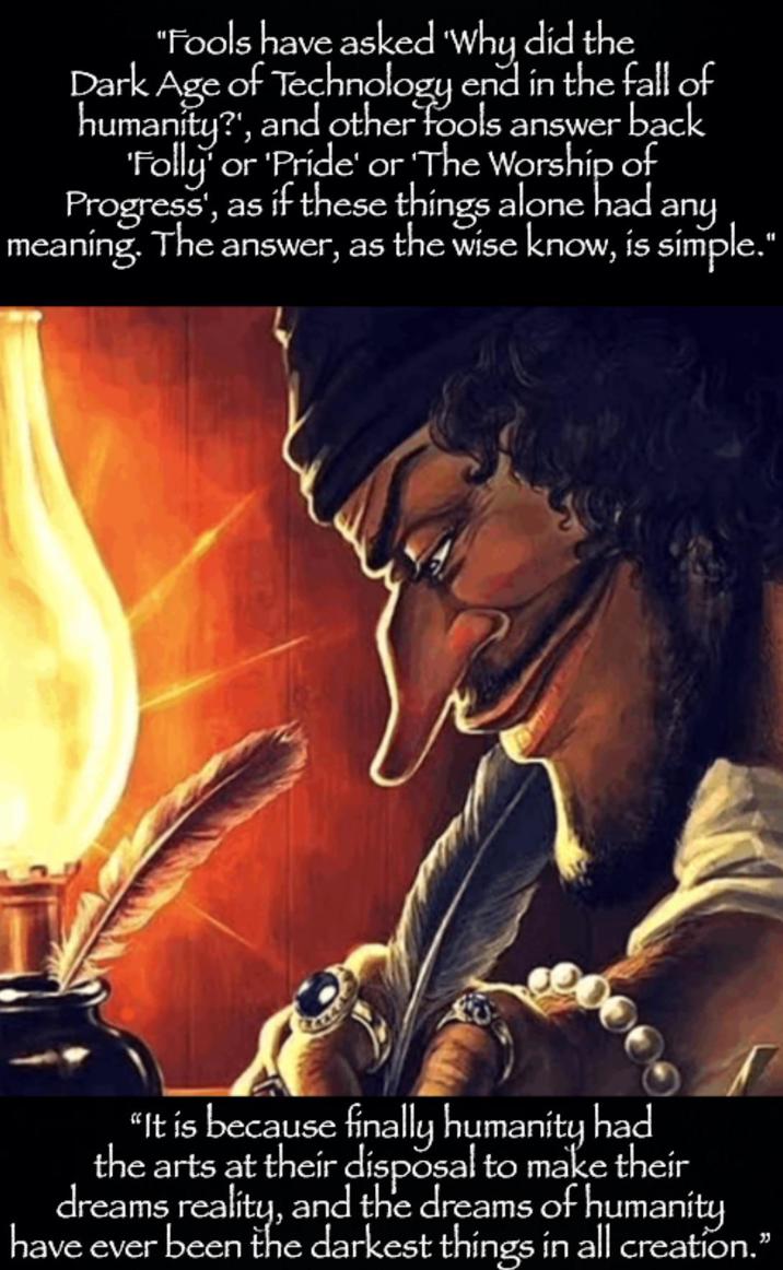 "Fools have asked 'Why did the Dark Age of Technology end in the fall of humanity?', and other fools answer back 'Folly' or 'Pride' or 'The Worship of Progress', as if these things alone had meaning. The answer, as the wise know, is simple." any 000 "It is because finally humanity had the arts at their disposal to make their dreams reality, and the dreams of humanity have ever been the darkest things in all creation."