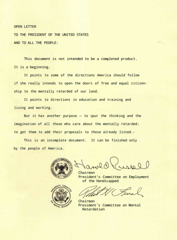 OPEN LETTER TO THE PRESIDENT OF THE UNITED STATES AND TO ALL THE PEOPLE: This document is not intended to be a completed product. It is a beginning. It points to some of the directions America should follow if she really intends to open the doors of free and equal citizen- ship to the mentally retarded of our land. It points to directions in education and training and living and working. But it has another purpose to spur the thinking and the imagination of all those who care about the mentally retarded; to get them to add their proposals to those already listed.- This is an incomplete document. It can be finished only by the people of America. COMMITTE PRESIDENT PRESIDENTS ON MENTAL Lam EMPLO LOYMENT COMMITTEE RETARDATION Harald Russell Chairman President's Committee on Employment of the Handicapped Podart & Final Chairman President's Committee on Mental Retardation