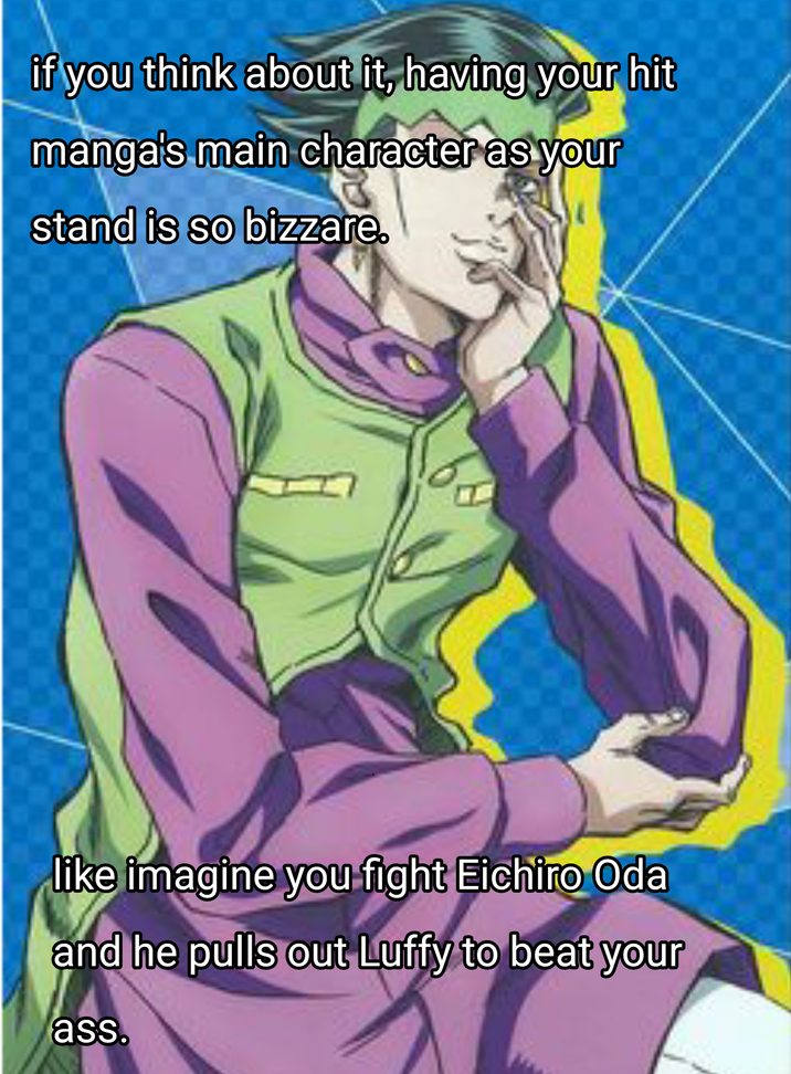 if you think about it, having your hit manga's main character as your stand is so bizzare. like imagine you fight Eichiro Oda and he pulls out Luffy to beat your ass.