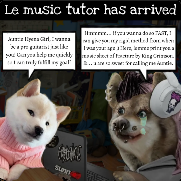 Le music tutor has arrived Auntie Hyena Girl, I wanna be a pro guitarist just like you! Can you help me quickly so I can truly fulfill my goal? Hmmmm... if you wanna do so FAST, I can give you my rigid method from when I was your age ;) Here, lemme print you a music sheet of Fracture by King Crimson. &... u are so sweet for calling me Auntie. sunno