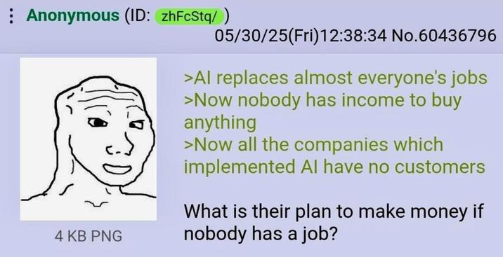 Anonymous (ID: zhFcStq/ ) 4 KB PNG 05/30/25(Fri)12:38:34 No.60436796 >Al replaces almost everyone's jobs >Now nobody has income to buy anything >Now all the companies which implemented Al have no customers What is their plan to make money if nobody has a job?