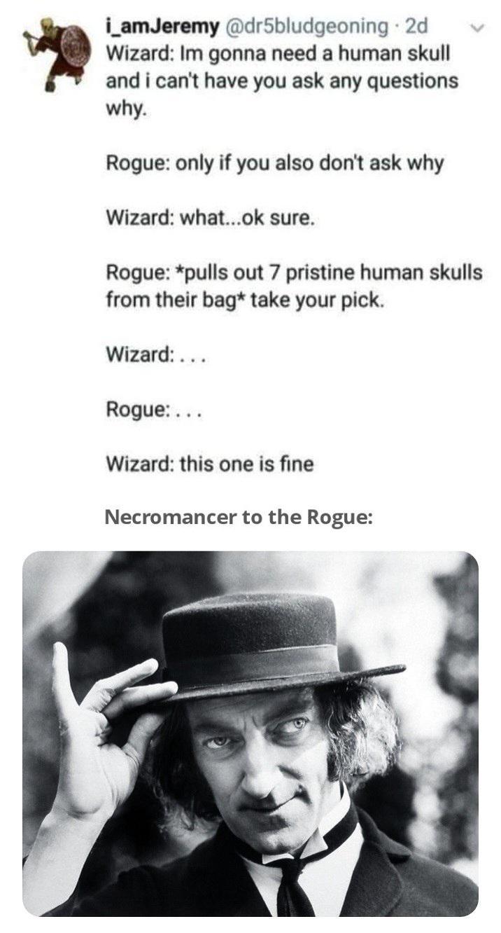 i_amJeremy @dr5bludgeoning ⚫ 2d Wizard: Im gonna need a human skull and i can't have you ask any questions why. Rogue: only if you also don't ask why Wizard: what...ok sure. Rogue: *pulls out 7 pristine human skulls from their bag* take your pick. Wizard:... Rogue:... Wizard: this one is fine Necromancer to the Rogue: