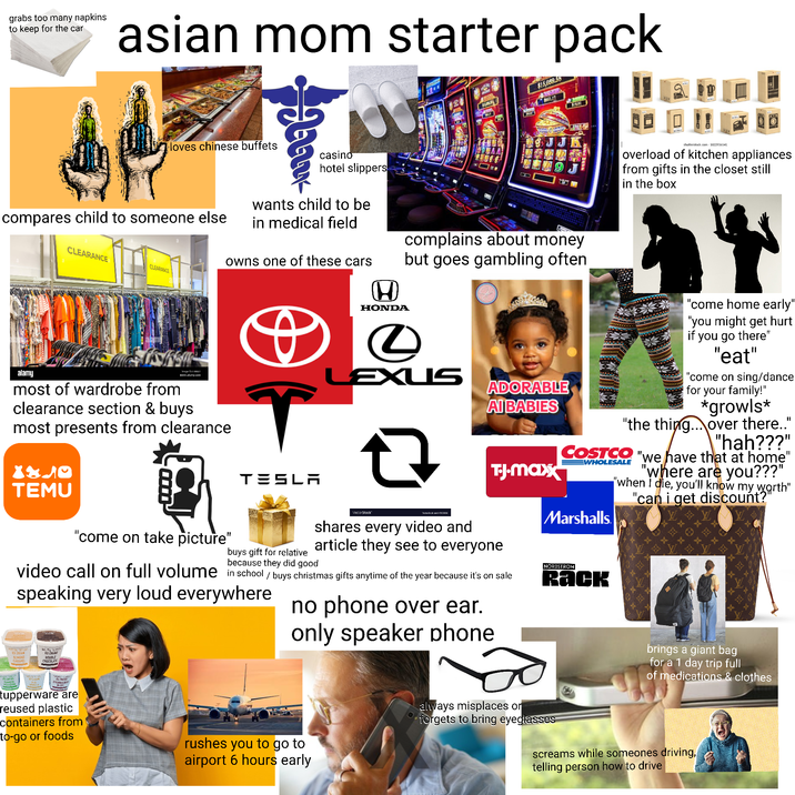 grabs too many napkins to keep for the car asian mom starter pack $15,039.58 MUOR OMAA loves chinese buffets casino hotel slippers compares child to someone else wants child to be in medical field CLEARANCE owns one of these cars CLEARANCE alamy most of wardrobe from Tag www.alamy.com clearance section & buys most presents from clearance 6061.17 K shutterstock.com- 1822936541 overload of kitchen appliances from gifts in the closet still in the box H HONDA complains about money but goes gambling often 0 LEXUS ㅁ VectorStock shares every video and ADORABLE AI BABIES T.-J.maxx "come home early" "you might get hurt if you go there" "eat" "come on sing/dance for your family!" *growls* "the thing... over there.." "hah???" COSTCO "we have that at home" WHOLESALE Marshalls "where are you???" "when I die, you'll know my worth" "can i get discount?" X840 TESLA TEMU "come on take picture" article they see to everyone buys gift for relative because they did good video call on full volume in school / buys christmas gifts anytime of the year because it's on sale speaking very loud everywhere no phone over ear. only speaker phone NORDSTROM Rack ICE CREAM ALMOND CARAMEL DOUBLE CHOCOLATE э tupperware are reused plastic containers from to-go or foods rushes you to go to airport 6 hours early Blywood brings a giant bag for a 1 day trip full of medications & clothes always misplaces or forgets to bring eyeglasses screams while someones driving, telling person how to drive