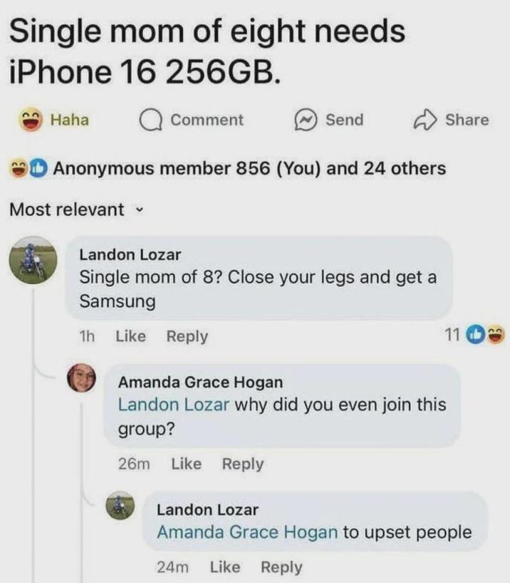 Single mom of eight needs iPhone 16 256GB. Haha Comment Send Share Anonymous member 856 (You) and 24 others Most relevant ▾ Landon Lozar Single mom of 8? Close your legs and get a Samsung 1h Like Reply Amanda Grace Hogan Landon Lozar why did you even join this group? 26m Like Reply Landon Lozar 11 b Amanda Grace Hogan to upset people 24m Like Reply