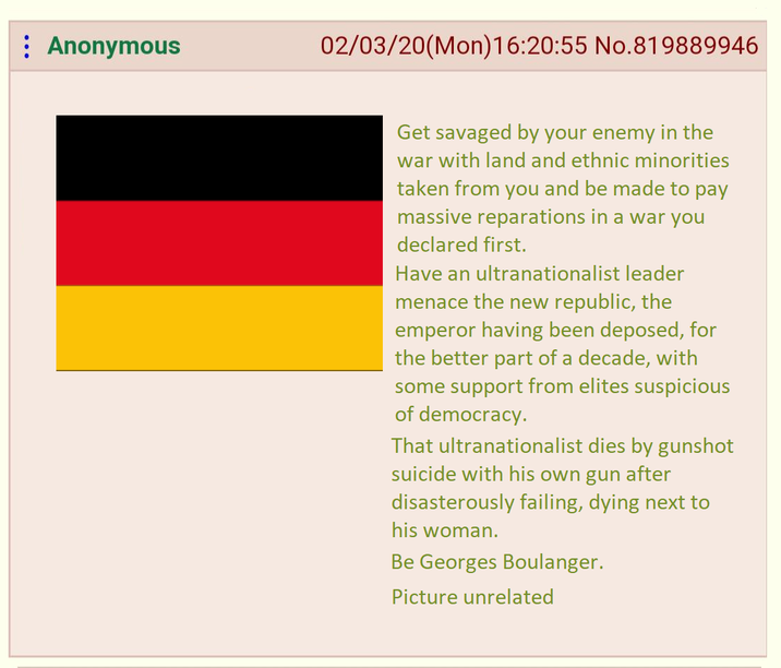 : Anonymous 02/03/20(Mon)16:20:55 No.819889946 Get savaged by your enemy in the war with land and ethnic minorities taken from you and be made to pay massive reparations in a war you declared first. Have an ultranationalist leader menace the new republic, the emperor having been deposed, for the better part of a decade, with some support from elites suspicious of democracy. That ultranationalist dies by gunshot suicide with his own gun after disasterously failing, dying next to his woman. Be Georges Boulanger. Picture unrelated