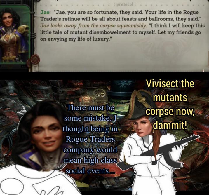 : protocol: Jae: "Jae, you are so fortunate, they said. Your life in the Rogue Trader's retinue will be all about feasts and ballrooms, they said." Jae looks away from the corpse squeamishly. "I think I will keep this little tale of mutant disembowelment to myself. Let my friends go on envying my life of luxury." There must be Vivisect the mutants corpse now, some mistake. I thought being in dammit! Rogue Traders company would mean high class social events...
