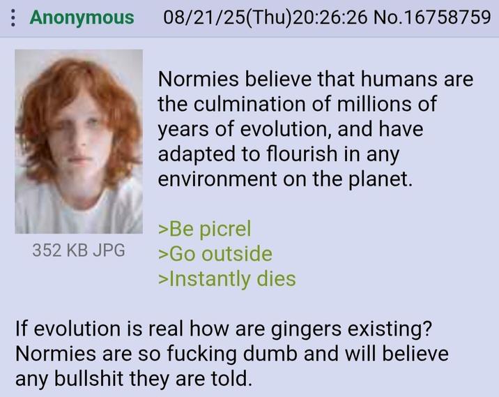 : Anonymous 08/21/25(Thu)20:26:26 No.16758759 Normies believe that humans are the culmination of millions of years of evolution, and have adapted to flourish in any environment on the planet. >Be picrel 352 KB JPG >Go outside >Instantly dies If evolution is real how are gingers existing? Normies are so f------ dumb and will believe any b------- they are told.