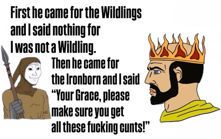 First he came for the Wildlings and I said nothing for I was not a Wildling. Then he came for the Ironborn and I said "Your Grace, please make sure you get all these f------ c----!"