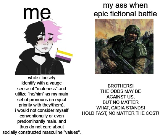 me my ass when epic fictional battle while i loosely identify with a vauge sense of "maleness" and utilize "he/him" as my main set of pronouns (in equal priority with they/them), i would not consider myself conventionally or even predominantly male. and thus do not care about socially constructed masculine "values". BROTHERS! THE ODDS MAY BE AGAINST US, BUT NO MATTER WHAT, CADIA STANDS! HOLD FAST, NO MATTER THE COST!