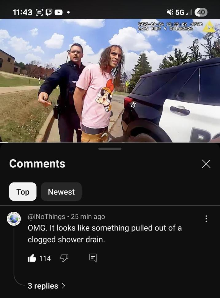 11:43 Comments Top Newest 25 5G 40 2025-04-24 13:55:02 -0500 AXON BODY 4 D01AB2222 @iNoThings ⚫ 25 min ago OMG. It looks like something pulled out of a clogged shower drain. 114 3 replies > Х