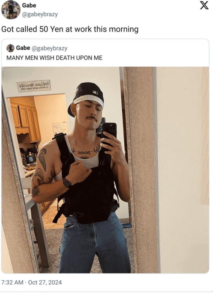 Gabe @gabeybrazy Got called 50 Yen at work this morning Gabe@gabeybrazy MANY MEN WISH DEATH UPON ME X امام مع جملة lagom nigg an 7:32 AM Oct 27, 2024