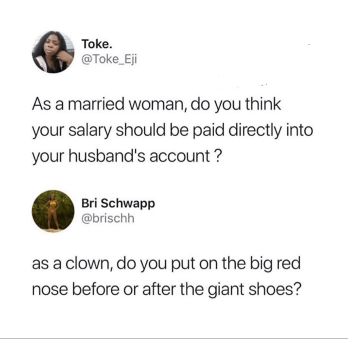 Toke. @Toke_Eji As a married woman, do you think your salary should be paid directly into your husband's account? Bri Schwapp @brischh as a clown, do you put on the big red nose before or after the giant shoes?