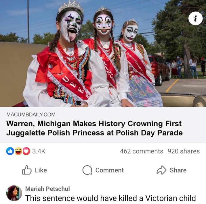 JUDA HERITAGE PRLY MACUMBDAILY.COM Warren, Michigan Makes History Crowning First Juggalette Polish Princess at Polish Day Parade 3.4K ✓ Like 462 comments 920 shares Share Comment Mariah Petschul This sentence would have killed a Victorian child