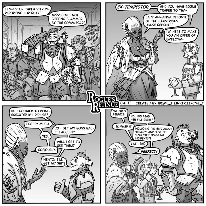TEMPESTOR CARLA VITRUM, REPORTING FOR DUTY! APPRECIATE NOT GETTING BLAMMED BY THE COMMISSAR! EX-TEMPESTOR. AND YOU HAVE ROGUE TRADER TO THA- LADY ADRIANNA DEFONTE OF THE ILLUSTRIOUS HOUSE DEFONTE! I'M HERE TO MAKE YOU AN OFFER OF EMPLOYM- DO I GO BACK TO BEING EXECUTED IF I REFUSE? PRETTY MUCH. YES. COPIOUSLY. O 8888 8885 ROGUE'S RETIN DETINUE CH. II CREATED BY @CME_T LINKTR.EE/CME_T OH, SHE'S PERFECT! YOU DID READ HER FILE RIGHT? I SKIMMED IT. DO I GET MY GUNS BACK IF I ACCEPT? WILL I GET TO USE THEM? NEATO! I'LL GET MY S---!. INCLUDING THE BITS ABOUT "HERESY" AND "LIST OF SUSPECTED FRAGGING INCIDENTS"? LIKE I SAID: PERFECT! 00