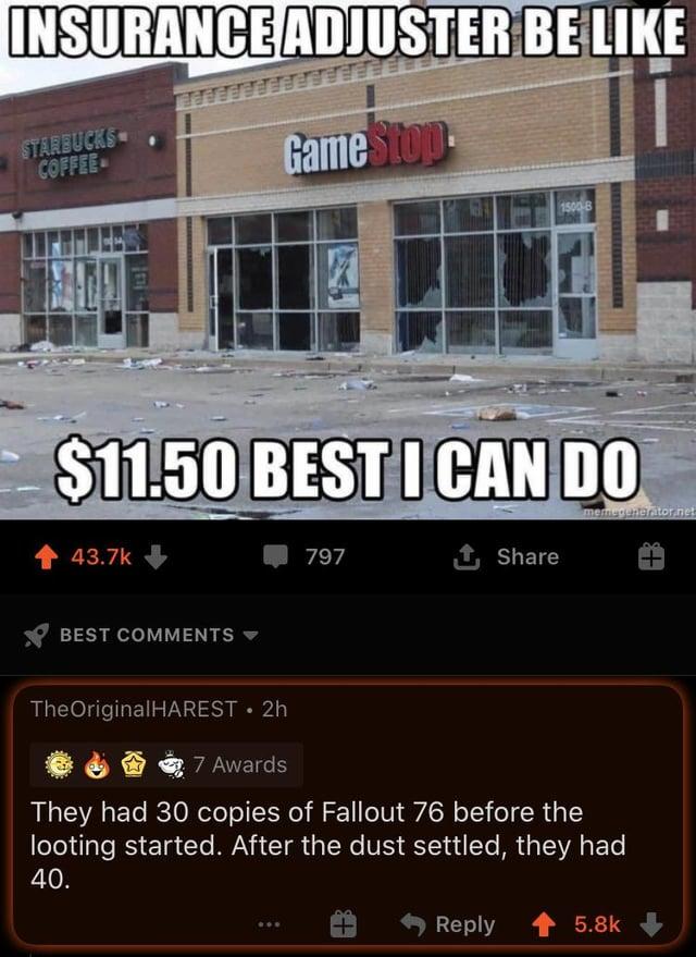 INSURANCE ADJUSTER BE LIKE STARBUCKS COFFEE GameStop 1500-B $11.50 BEST I CAN DO 43.7k BEST COMMENTS memegenerator.net 797 ↑ Share TheOriginalHAREST • 2h 7 Awards They had 30 copies of Fallout 76 before the looting started. After the dust settled, they had 40. Reply 5.8k