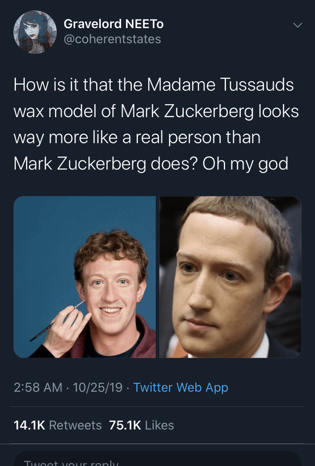 Gravelord NEETO @coherentstates How is it that the Madame Tussauds wax model of Mark Zuckerberg looks way more like a real person than Mark Zuckerberg does? Oh my god 2:58 AM 10/25/19 · Twitter Web App . 14.1K Retweets 75.1K Likes Tweet your reply