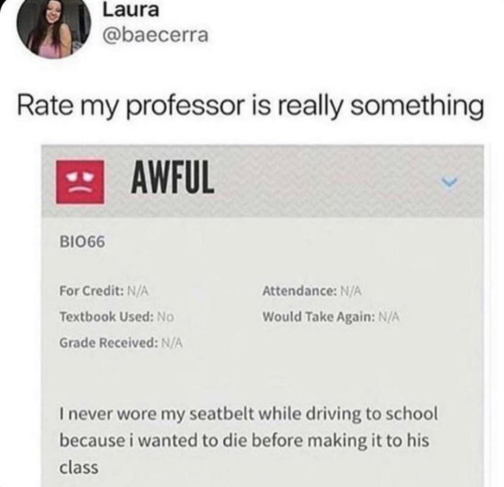 Laura @baecerra Rate my professor is really something AWFUL BIO66 For Credit: N/A Attendance: N/A Textbook Used: No Would Take Again: N/A Grade Received: N/A I never wore my seatbelt while driving to school because i wanted to die before making it to his class