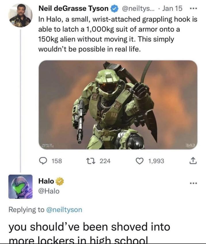 Neil deGrasse Tyson @neiltys.... Jan 15 000 In Halo, a small, wrist-attached grappling hook is able to latch a 1,000kg suit of armor onto a 150kg alien without moving it. This simply wouldn't be possible in real life. NFINITE 117 158 17 224 1,993 Halo @Halo Replying to @neiltyson you should've been shoved into more lockers in high school 343