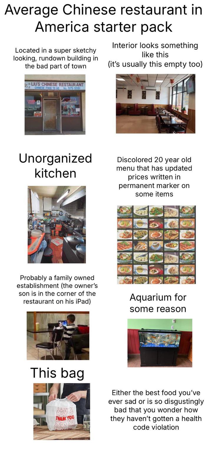 Average Chinese restaurant in America starter pack Located in a super sketchy looking, rundown building in the bad part of town Interior looks something like this (it's usually this empty too) LIU'S CHINESE RESTAURANT CHINESE FOOD TO GO TH. 575-5551 CHINESE FOOD wind Unorganized kitchen Discolored 20 year old menu that has updated prices written in permanent marker on some items Probably a family owned establishment (the owner's son is in the corner of the restaurant on his iPad) Aquarium for some reason This bag THANK YOU Either the best food you've ever sad or is so disgustingly bad that you wonder how they haven't gotten a health code violation