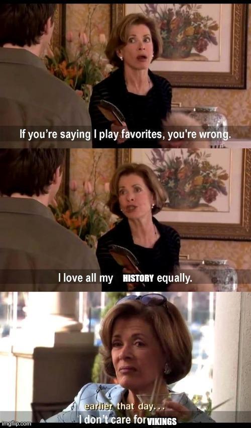 If you're saying I play favorites, you're wrong. imgflip.com I love all my HISTORY equally. earlier that day... I don't care for VIKINGS