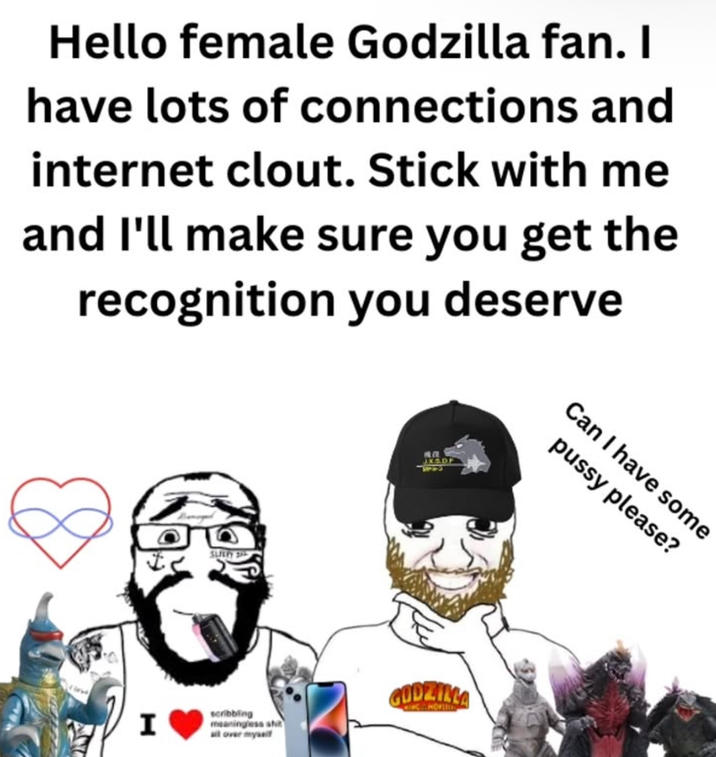 Hello female Godzilla fan. I have lots of connections and internet clout. Stick with me and I'll make sure you get the recognition you deserve I SLEEPY 305 JX5.DF scribbling meaningless s--- all over myself GODZILLA Can I have some p---- please?