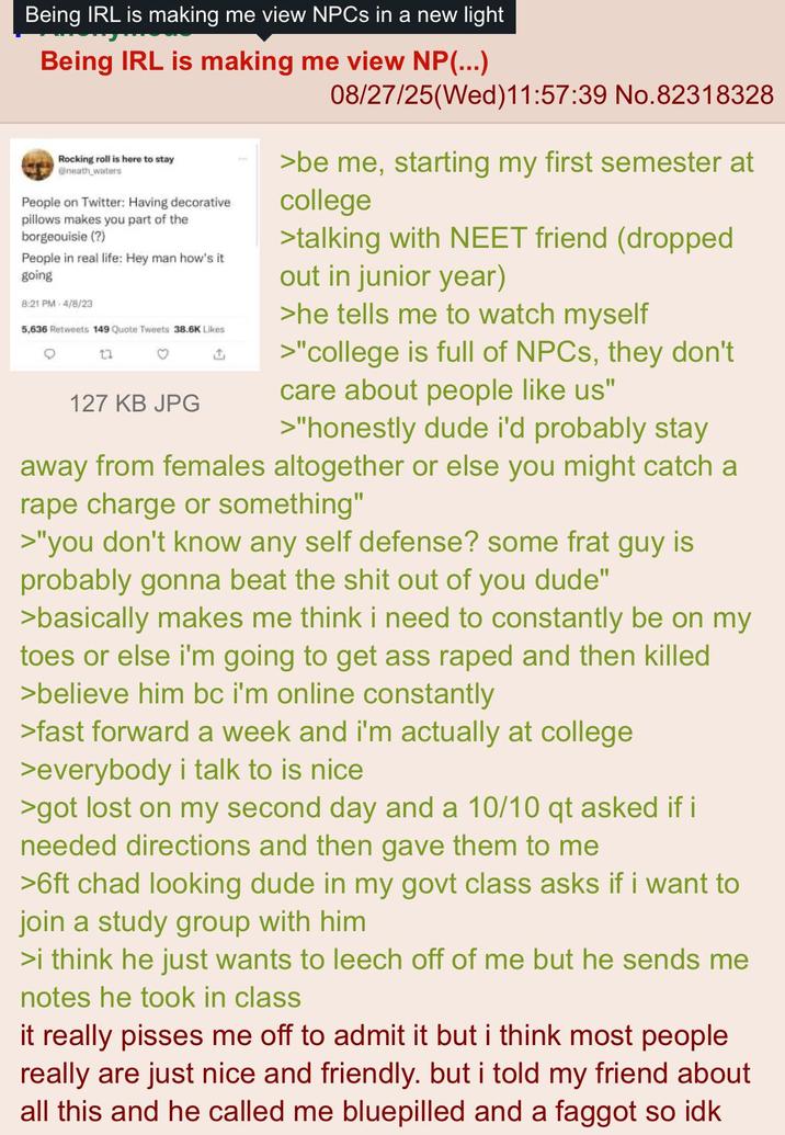 Being IRL is making me view NPCs in a new light Being IRL is making me view NP(...) Rocking roll is here to stay @neath waters People on Twitter: Having decorative pillows makes you part of the borgeouisie (?) People in real life: Hey man how's it going 8:21 PM 4/8/23 5,636 Retweets 149 Quote Tweets 38.6K Likes 17 127 KB JPG 08/27/25(Wed)11:57:39 No.82318328 >be me, starting my first semester at college >talking with NEET friend (dropped out in junior year) >he tells me to watch myself >"college is full of NPCs, they don't care about people like us" >"honestly dude i'd probably stay away from females altogether or else you might catch a r--- charge or something" >"you don't know any self defense? some frat guy is probably gonna beat the s--- out of you dude" >basically makes me think i need to constantly be on my toes or else i'm going to get ass r---- and then killed >believe him bc i'm online constantly >fast forward a week and i'm actually at college >everybody i talk to is nice >got lost on my second day and a 10/10 qt asked if i needed directions and then gave them to me >6ft chad looking dude in my govt class asks if i want to join a study group with him >i think he just wants to leech off of me but he sends me notes he took in class it really pisses me off to admit it but i think most people really are just nice and friendly. but i told my friend about all this and he called me bluepilled and a f----- so idk