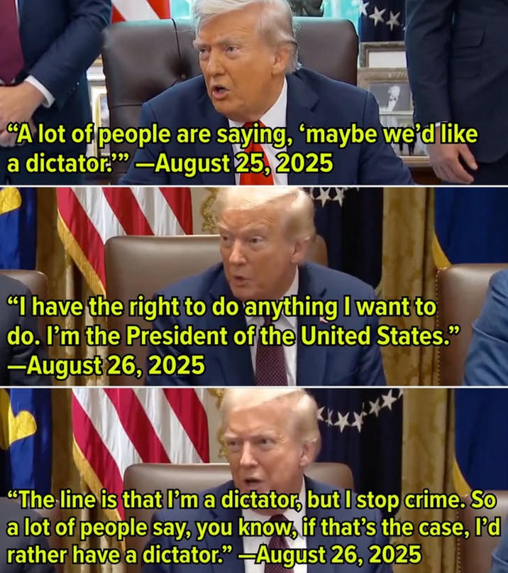 ** "A lot of people are saying, 'maybe we'd like a dictator."" -August 25, 2025 "I have the right to do anything I want to do. I'm the President of the United States." --August 26, 2025 "The line is that I'm a dictator, but I stop crime. So a lot of people say, you know, if that's the case, I'd rather have a dictator." -August 26, 2025