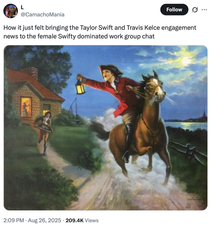 L Follow .. @CamachoMania How it just felt bringing the Taylor Swift and Travis Kelce engagement news to the female Swifty dominated work group chat 2:09 PM Aug 26, 2025 209.4K Views