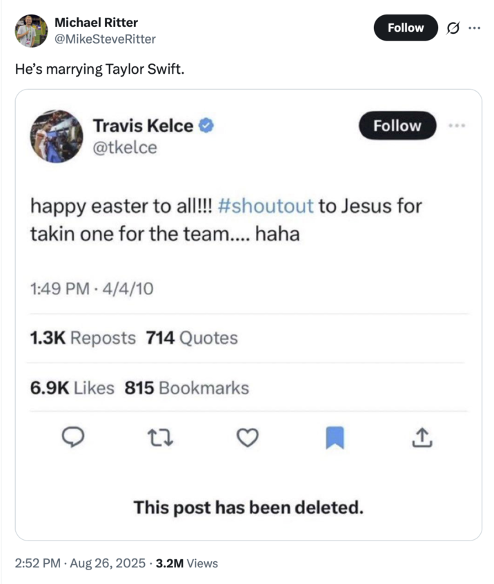 Michael Ritter @MikeSteveRitter He's marrying Taylor Swift. Travis Kelce @tkelce Follow Follow happy easter to all!!! #shoutout to Jesus for takin one for the team.... haha 1:49 PM 4/4/10 1.3K Reposts 714 Quotes 6.9K Likes 815 Bookmarks 27 This post has been deleted. • 2:52 PM - Aug 26, 2025 3.2M Views