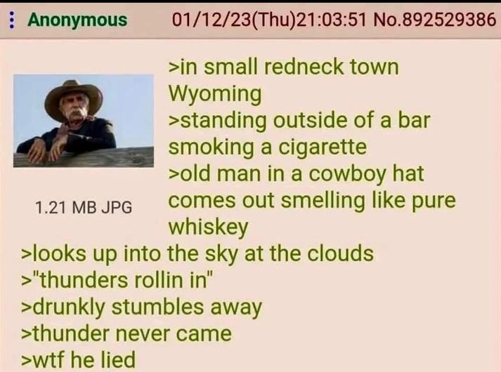 : Anonymous 1.21 MB JPG 01/12/23(Thu)21:03:51 No.892529386 >in small redneck town Wyoming >standing outside of a bar smoking a c-------- >old man in a cowboy hat comes out smelling like pure whiskey >looks up into the sky at the clouds >"thunders rollin in" >drunkly stumbles away >thunder never came >w-- he lied