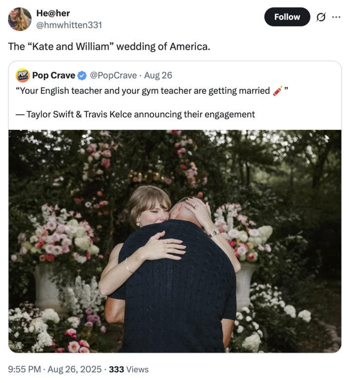 He@her @hmwhitten331 The "Kate and William" wedding of America. POP CRAVE Pop Crave @PopCrave Aug 26 "Your English teacher and your gym teacher are getting married - Taylor Swift & Travis Kelce announcing their engagement . 9:55 PM - Aug 26, 2025 333 Views Follow "