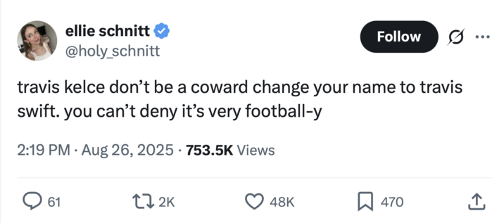 ellie schnitt @holy_schnitt Follow travis kelce don't be a coward change your name to travis swift. you can't deny it's very football-y • 2:19 PM Aug 26, 2025 753.5K Views 61 172K 48K ☐ 470 <]