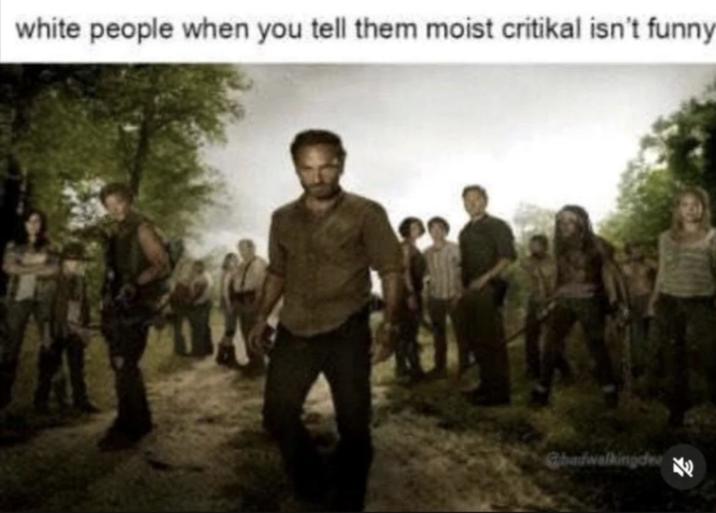 white people when you tell them moist critikal isn't funny Ghadwalkingdee K