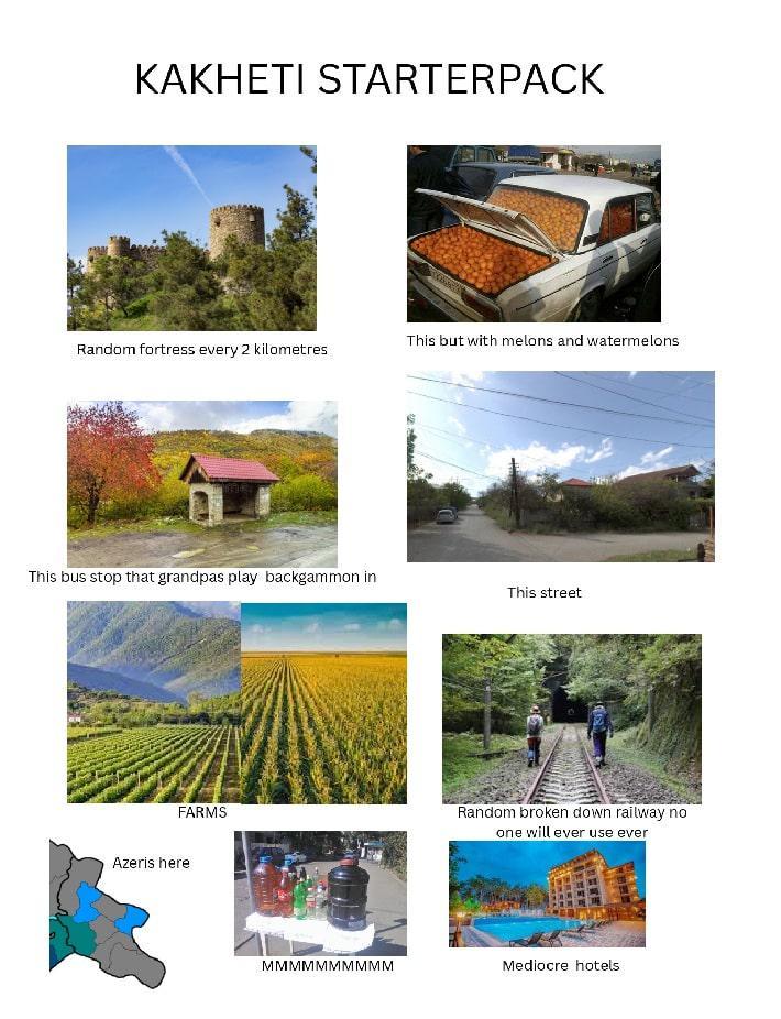 KAKHETI STARTERPACK This but with melons and watermelons Random fortress every 2 kilometres This bus stop that grandpas play backgammon in This street FARMS Azeris here Random broken down railway no one will ever use ever MMMMMMMMMM Mediocre hotels