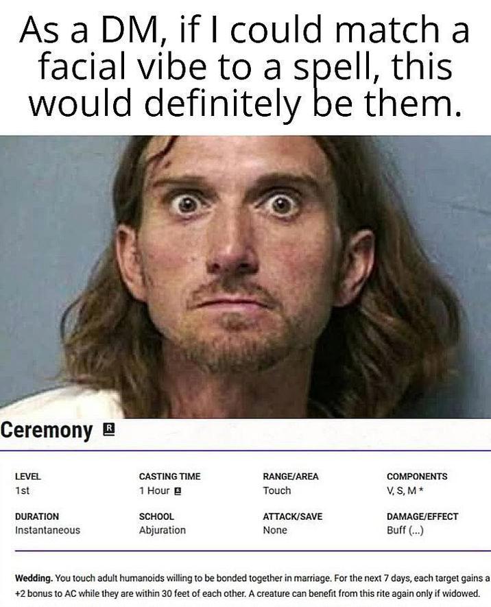 As a DM, if I could match a facial vibe to a spell, this would definitely be them. Ceremony LEVEL 1st DURATION Instantaneous CASTING TIME 1 Hour RANGE/AREA Touch COMPONENTS V, S, M⭑ SCHOOL ATTACK/SAVE DAMAGE/EFFECT Abjuration None Buff (...) Wedding. You touch adult humanoids willing to be bonded together in marriage. For the next 7 days, each target gains a +2 bonus to AC while they are within 30 feet of each other. A creature can benefit from this rite again only if widowed.