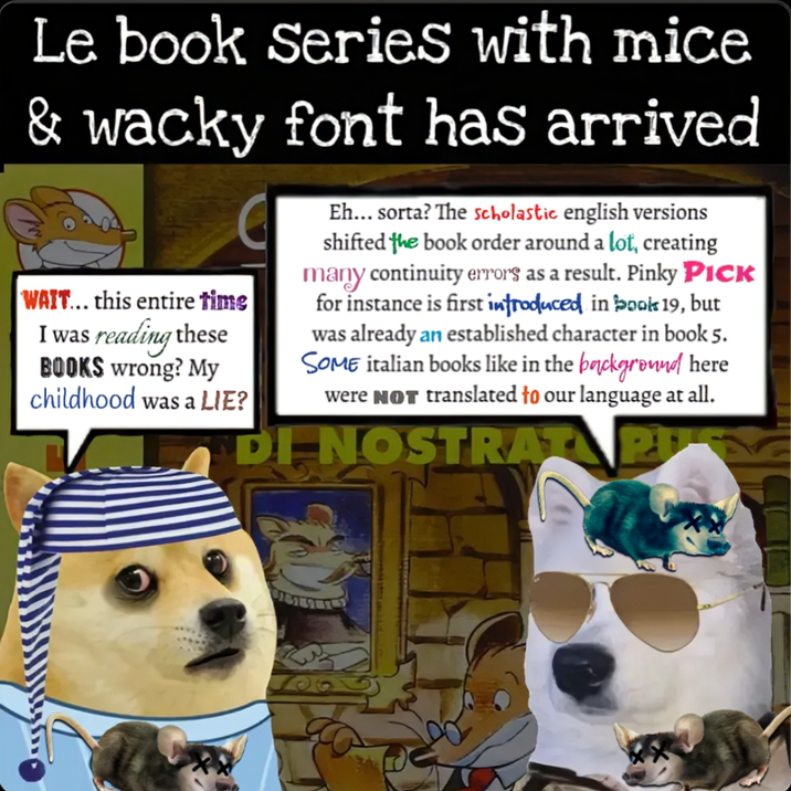 Le book Series with mice & wacky font has arrived WAIT... this entire time I was reading these BOOKS wrong? My childhood was a LIE? C Eh... sorta? The scholastic english versions shifted the book order around a lot, creating many continuity errors as a result. Pinky PICK for instance is first introduced in book 19, but was already an established character in book 5. SOME italian books like in the background here were NOT translated to our language at all. DI NOSTRAT