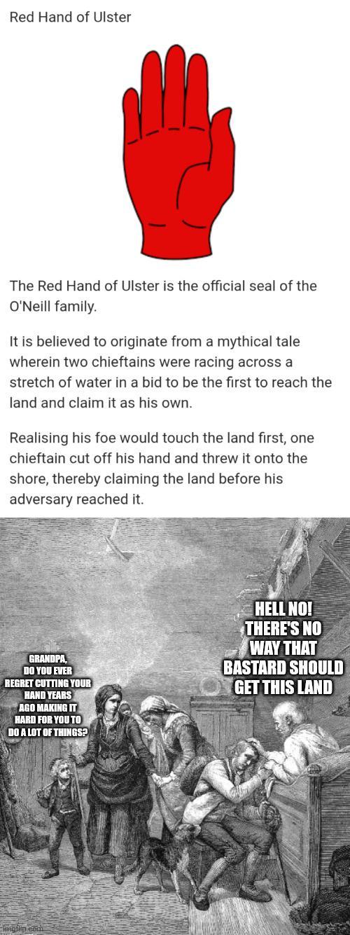 Red Hand of Ulster The Red Hand of Ulster is the official seal of the O'Neill family. It is believed to originate from a mythical tale wherein two chieftains were racing across a stretch of water in a bid to be the first to reach the land and claim it as his own. Realising his foe would touch the land first, one chieftain cut off his hand and threw it onto the shore, thereby claiming the land before his adversary reached it. GRANDPA, DO YOU EVER REGRET CUTTING YOUR HAND YEARS AGO MAKING IT HARD FOR YOU TO DO A LOT OF THINGS? HELL NO! THERE'S NO WAY THAT BASTARD SHOULD GET THIS LAND Imgflip.com