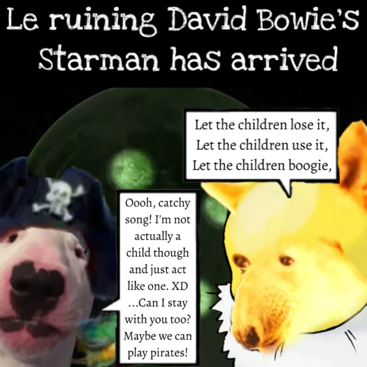 Le ruining David Bowie's Starman has arrived Let the children lose it, Let the children use it, Let the children boogie, Oooh, catchy song! I'm not actually a child though and just act like one. XD ...Can I stay with you too? Maybe we can play pirates!
