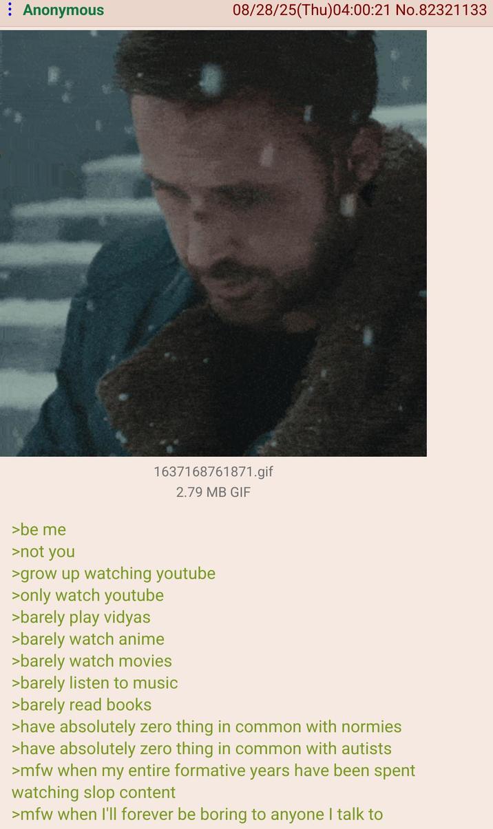 : Anonymous 08/28/25(Thu)04:00:21 No.82321133 >be me 1637168761871.gif 2.79 MB GIF >not you >grow up watching youtube >only watch youtube >barely play vidyas >barely watch anime >barely watch movies >barely listen to music >barely read books >have absolutely zero thing in common with normies >have absolutely zero thing in common with autists >mfw when my entire formative years have been spent watching slop content >mfw when I'll forever be boring to anyone I talk to