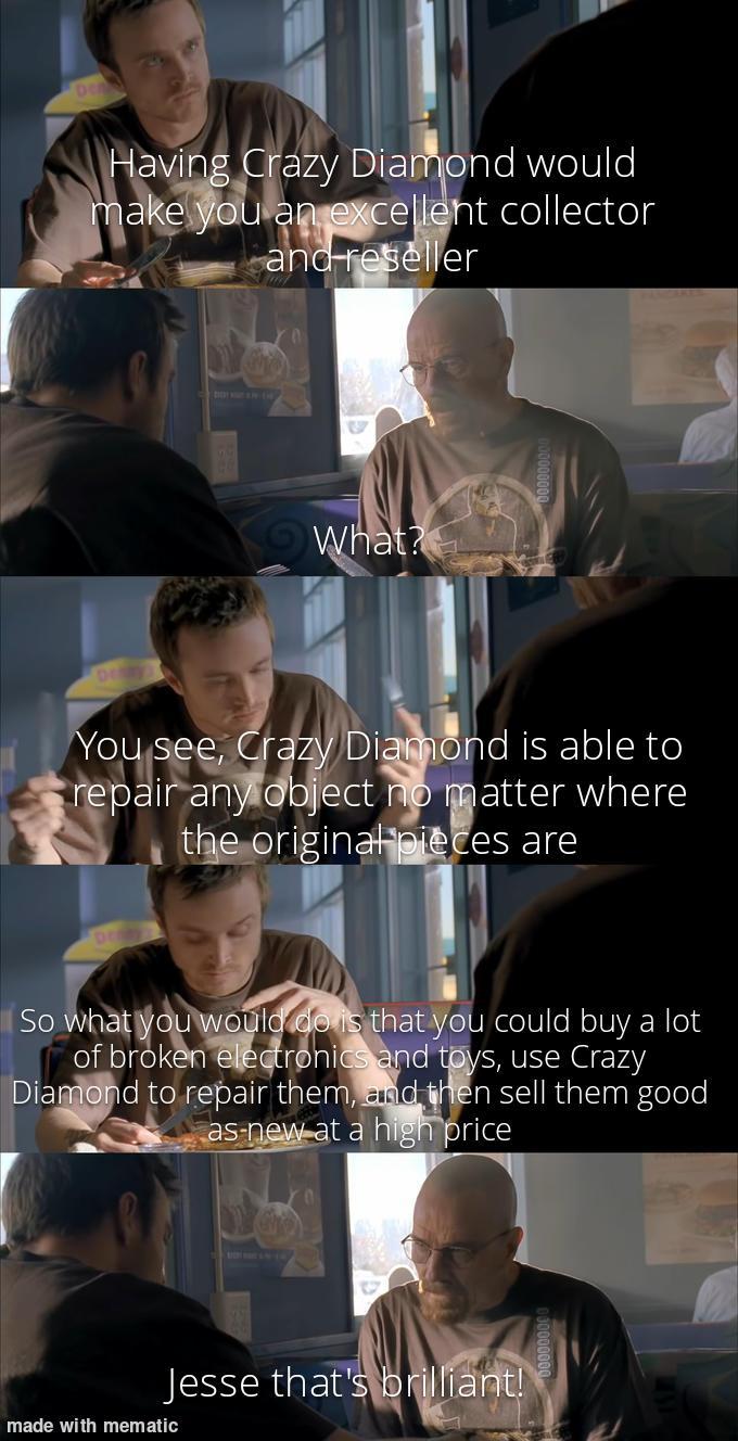 Having Crazy Diamond would make you an excellent collector and reseller What? You see, Crazy Diamond is able to repair any object no matter where the original pieces are So what you would do is that you could buy a lot of broken electronics and toys, use Crazy Diamond to repair them, and then sell them good as-new at a high price Jesse that's brilliant! made with mematic