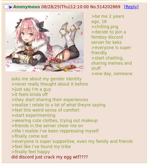 Anonymous 08/28/25(Thu)12:10:00 No.514202869 [Reply] asks me about my gender identity >never really thought about it before >just say I'm a guy >it feels kinda off >they start sharing their experiences >be me 2 years ago, 16 >chilling.png >decide to join a femboy discord server for keks >everyone is super friendly >start chatting, sharing memes and stuff >one day, someone >realize I relate to a lot of what theyre saying >feel this weird sense of comfort >start experimenting >wearing cute clothes, trying out makeup >friends in the server cheer me on >tfw I realize I've been reppressing myself >finally come out >everyone is super supportive, even my family and friends >feel like I've found my tribe >finally feel happy did discord just crack my egg w--????