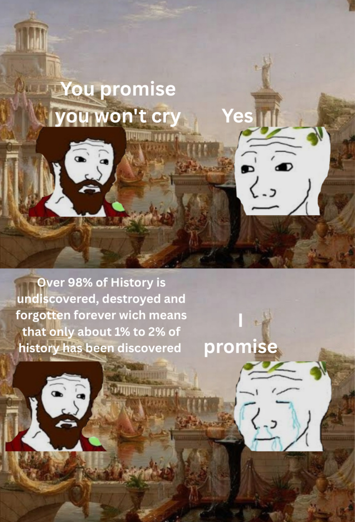 You promise you won't cry Yes Over 98% of History is undiscovered, destroyed and forgotten forever wich means that only about 1% to 2% of history has been discovered promise