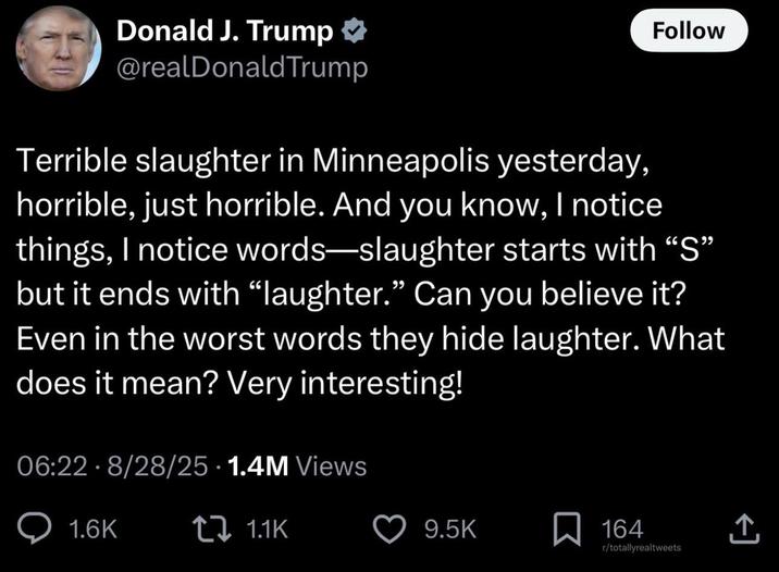 Donald J. Trump @realDonaldTrump Follow Terrible slaughter in Minneapolis yesterday, horrible, just horrible. And you know, I notice things, I notice words—slaughter starts with “S” but it ends with “laughter.” Can you believe it? Even in the worst words they hide laughter. What does it mean? Very interesting! 06:22 8/28/25 1.4M Views • 1.6K 1.1K 9.5K ☐ 164 r/totallyrealtweets <]